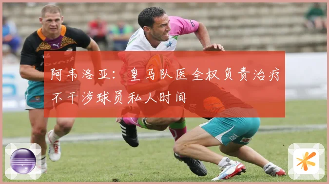 阿韦洛亚：皇马队医全权负责治疗不干涉球员私人时间