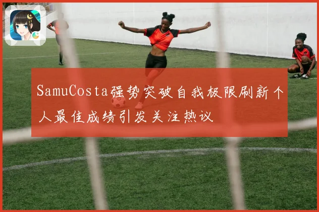 SamuCosta强势突破自我极限刷新个人最佳成绩引发关注热议