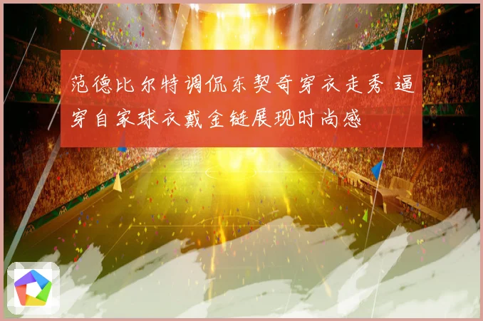 范德比尔特调侃东契奇穿衣走秀 逼穿自家球衣戴金链展现时尚感