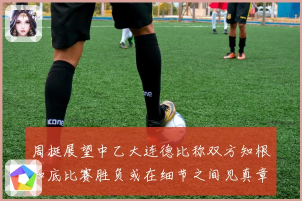 周挺展望中乙大连德比称双方知根知底比赛胜负或在细节之间见真章
