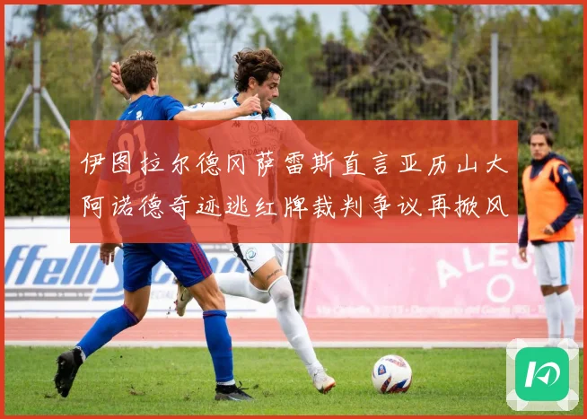 伊图拉尔德冈萨雷斯直言亚历山大阿诺德奇迹逃红牌裁判争议再掀风波