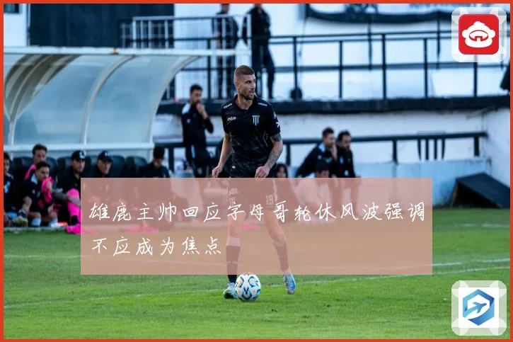 雄鹿主帅回应字母哥轮休风波强调不应成为焦点